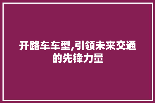 开路车车型,引领未来交通的先锋力量