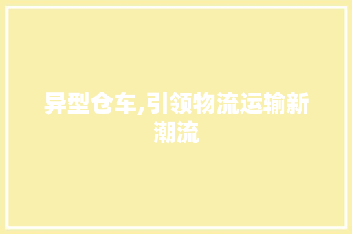 异型仓车,引领物流运输新潮流