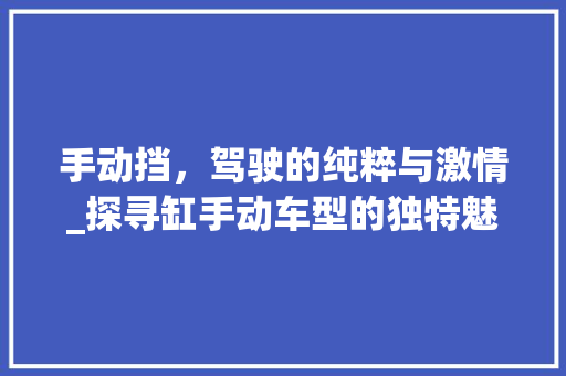 手动挡，驾驶的纯粹与激情_探寻缸手动车型的独特魅力