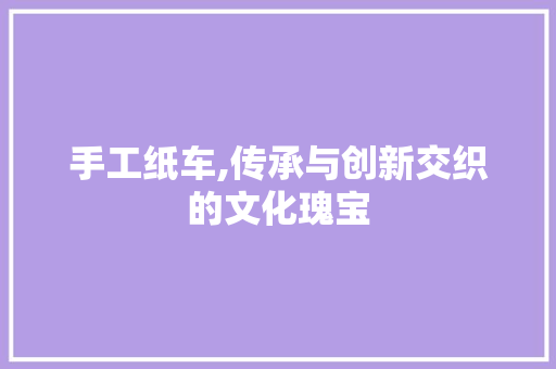 手工纸车,传承与创新交织的文化瑰宝