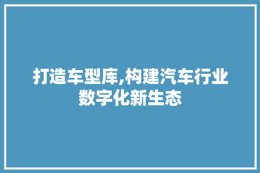 打造车型库,构建汽车行业数字化新生态