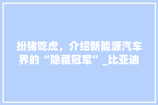 扮猪吃虎，介绍新能源汽车界的“隐藏冠军”_比亚迪