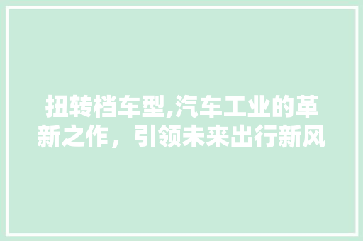 扭转档车型,汽车工业的革新之作，引领未来出行新风尚