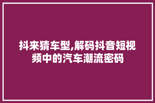 抖来猜车型,解码抖音短视频中的汽车潮流密码