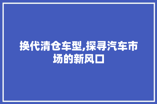 换代清仓车型,探寻汽车市场的新风口