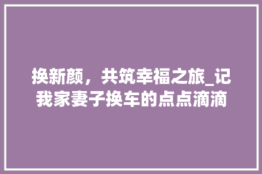 换新颜，共筑幸福之旅_记我家妻子换车的点点滴滴