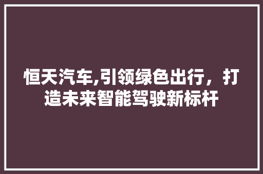 恒天汽车,引领绿色出行，打造未来智能驾驶新标杆