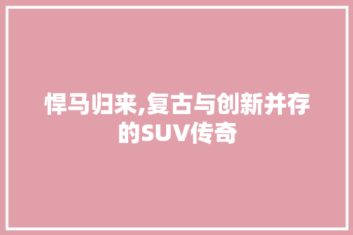悍马归来,复古与创新并存的SUV传奇