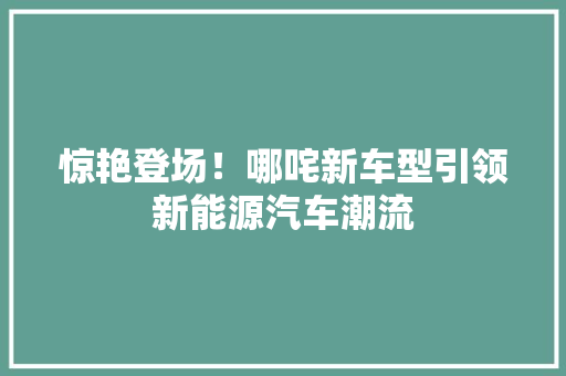 惊艳登场！哪咤新车型引领新能源汽车潮流
