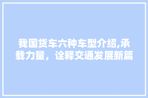 我国货车六种车型介绍,承载力量，诠释交通发展新篇章
