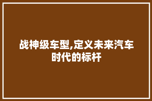 战神级车型,定义未来汽车时代的标杆