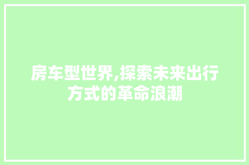 房车型世界,探索未来出行方式的革命浪潮
