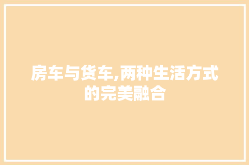 房车与货车,两种生活方式的完美融合 新款车型