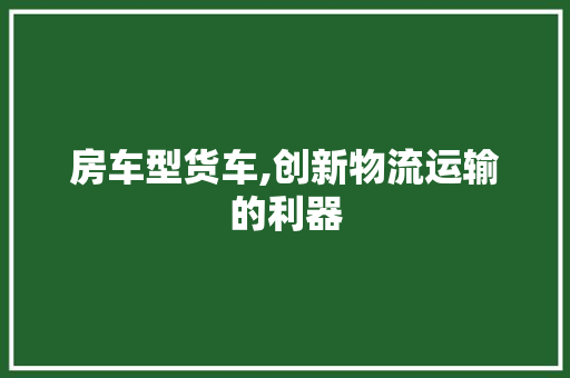 房车型货车,创新物流运输的利器