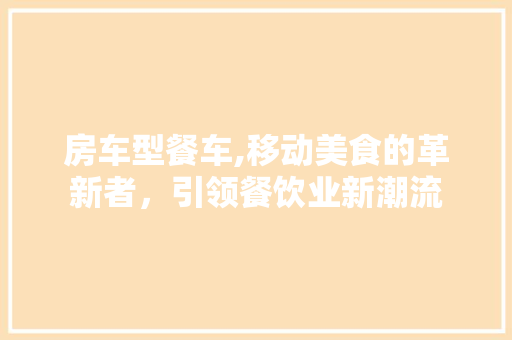 房车型餐车,移动美食的革新者，引领餐饮业新潮流
