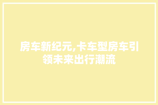 房车新纪元,卡车型房车引领未来出行潮流