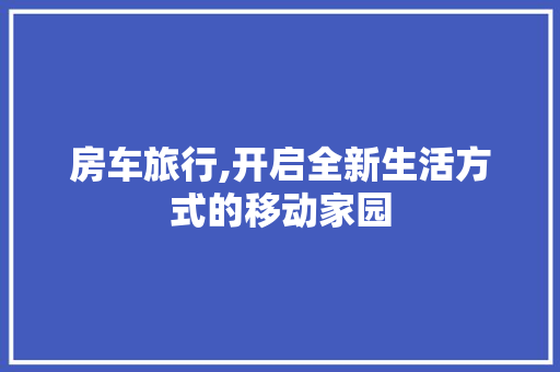 房车旅行,开启全新生活方式的移动家园