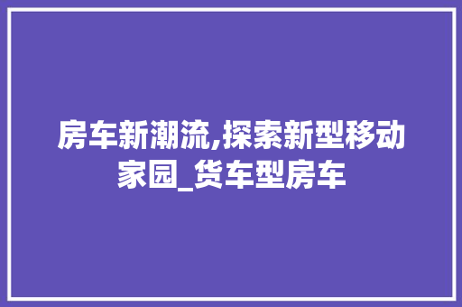 房车新潮流,探索新型移动家园_货车型房车