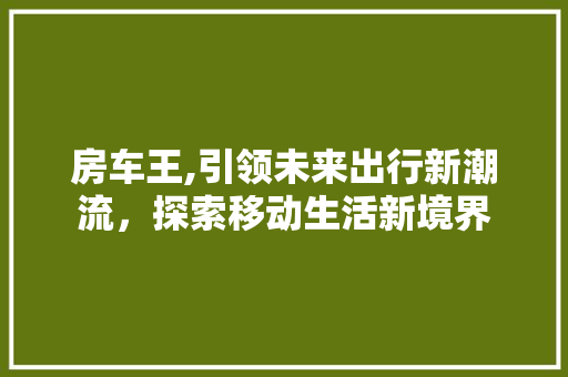 房车王,引领未来出行新潮流，探索移动生活新境界