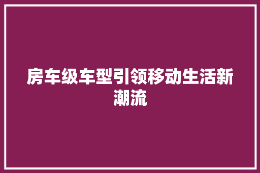 房车级车型引领移动生活新潮流