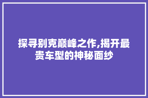 探寻别克巅峰之作,揭开最贵车型的神秘面纱