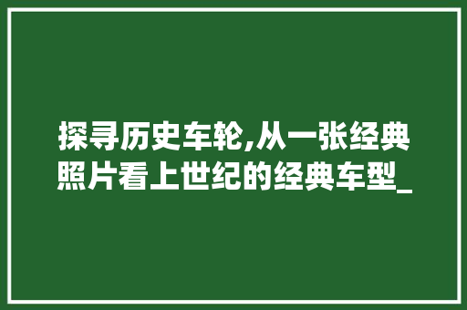 探寻历史车轮,从一张经典照片看上世纪的经典车型_福特T型车