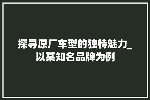 探寻原厂车型的独特魅力_以某知名品牌为例