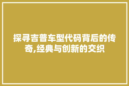 探寻吉普车型代码背后的传奇,经典与创新的交织
