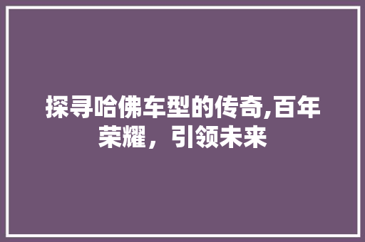 探寻哈佛车型的传奇,百年荣耀，引领未来