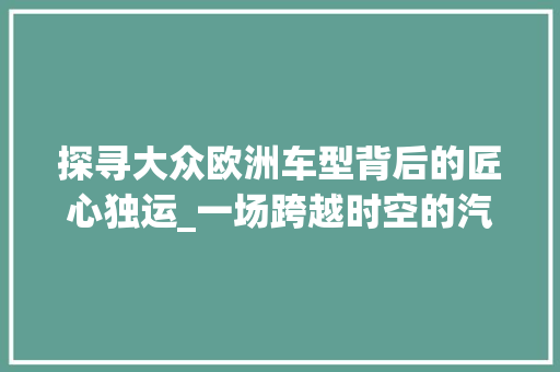 探寻大众欧洲车型背后的匠心独运_一场跨越时空的汽车文化之旅