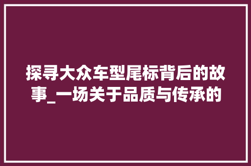 探寻大众车型尾标背后的故事_一场关于品质与传承的汽车文化之旅
