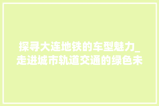 探寻大连地铁的车型魅力_走进城市轨道交通的绿色未来