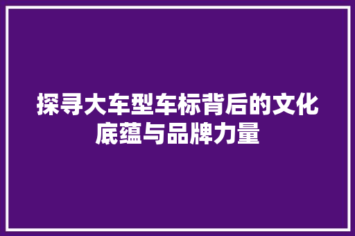 探寻大车型车标背后的文化底蕴与品牌力量