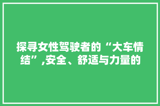探寻女性驾驶者的“大车情结”,安全、舒适与力量的完美融合