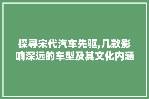 探寻宋代汽车先驱,几款影响深远的车型及其文化内涵