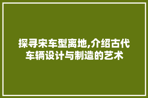 探寻宋车型离地,介绍古代车辆设计与制造的艺术
