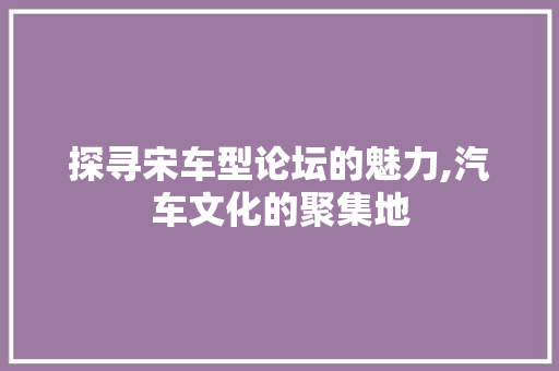 探寻宋车型论坛的魅力,汽车文化的聚集地