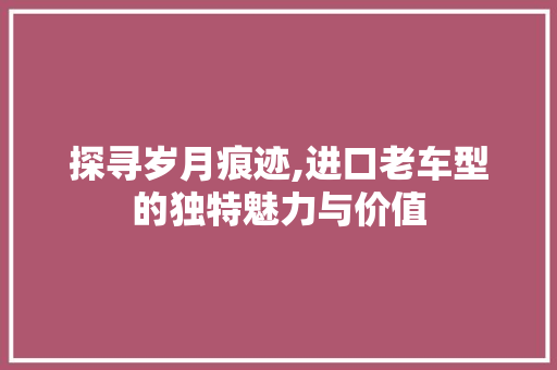 探寻岁月痕迹,进口老车型的独特魅力与价值