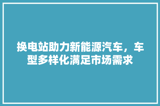 换电站助力新能源汽车，车型多样化满足市场需求