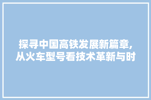 探寻中国高铁发展新篇章,从火车型号看技术革新与时代进步