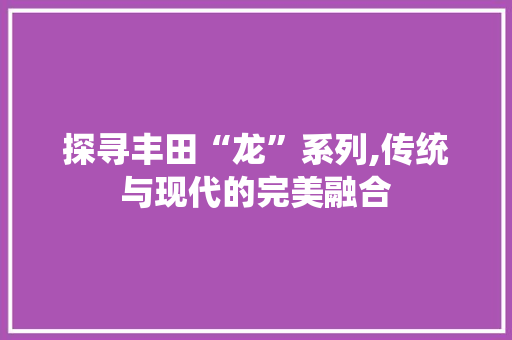探寻丰田“龙”系列,传统与现代的完美融合