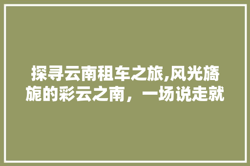 探寻云南租车之旅,风光旖旎的彩云之南，一场说走就走的旅行