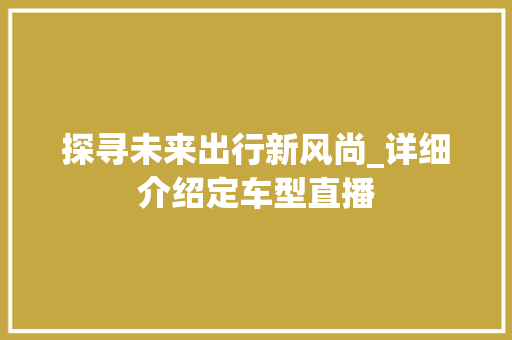 探寻未来出行新风尚_详细介绍定车型直播