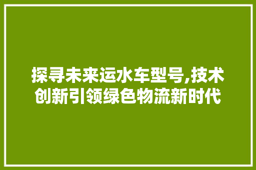 探寻未来运水车型号,技术创新引领绿色物流新时代