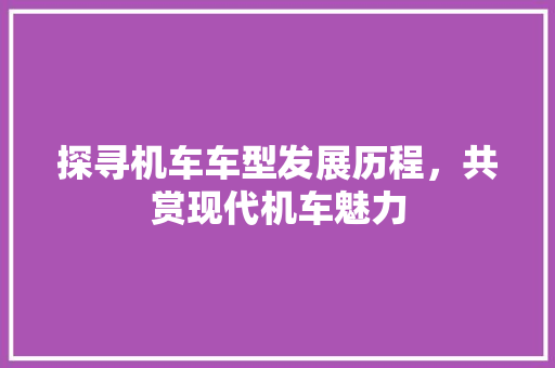 探寻机车车型发展历程，共赏现代机车魅力
