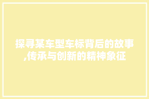 探寻某车型车标背后的故事,传承与创新的精神象征
