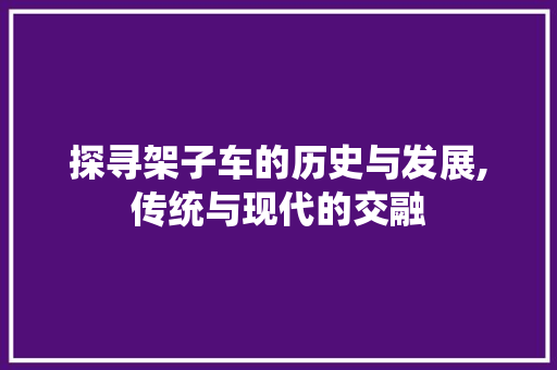 探寻架子车的历史与发展,传统与现代的交融