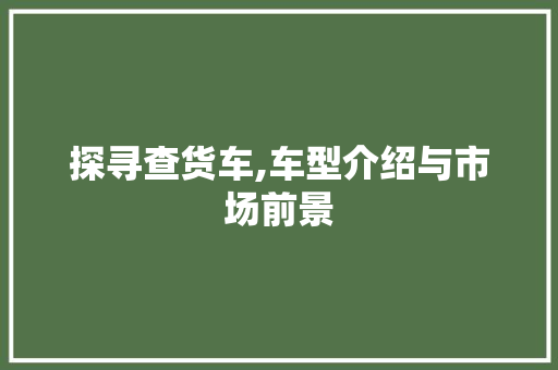 探寻查货车,车型介绍与市场前景