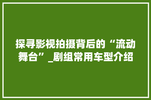 探寻影视拍摄背后的“流动舞台”_剧组常用车型介绍 汽车配件