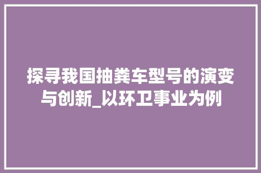 探寻我国抽粪车型号的演变与创新_以环卫事业为例